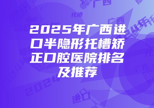 2025年广西进口半隐形托槽矫正口腔医院排名及推荐