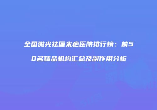 全国激光祛厘米疤医院排行榜：前50名精品机构汇总及副作用分析