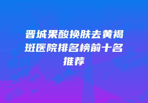 晋城果酸换肤去黄褐斑医院排名榜前十名推荐