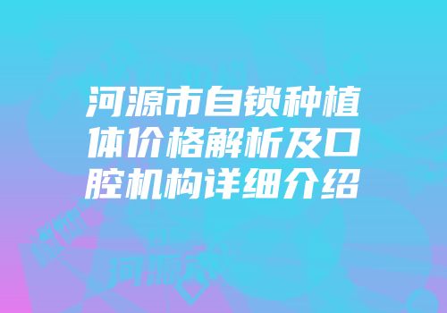 河源市自锁种植体价格解析及口腔机构详细介绍