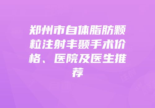 郑州市自体脂肪颗粒注射丰颞手术价格、医院及医生推荐