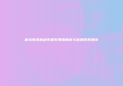 廊坊市耳廓缺失整形费用解析与优质医院推荐