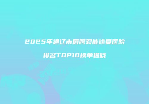 2025年通辽市唇腭裂能修复医院排名TOP10榜单揭晓