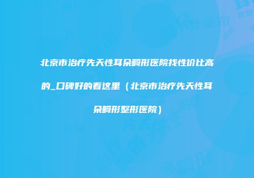 北京市治疗先天性耳朵畸形医院找性价比高的_口碑好的看这里（北京市治疗先天性耳朵畸形整形医院）