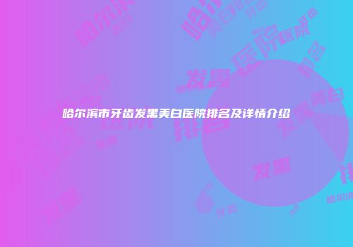 哈尔滨市牙齿发黑美白医院排名及详情介绍