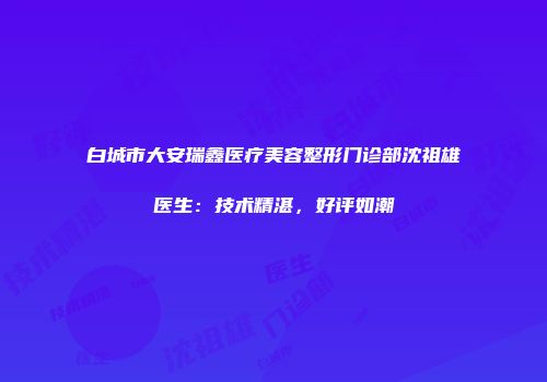 白城市大安瑞鑫医疗美容整形门诊部沈祖雄医生：技术精湛，好评如潮