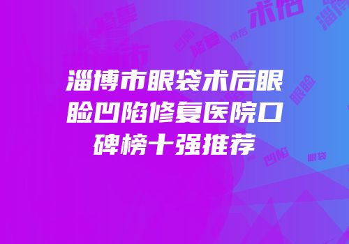 淄博市眼袋术后眼睑凹陷修复医院口碑榜十强推荐