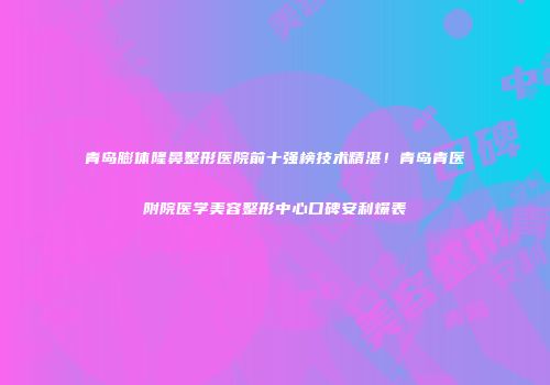 青岛膨体隆鼻整形医院前十强榜技术精湛！青岛青医附院医学美容整形中心口碑安利爆表