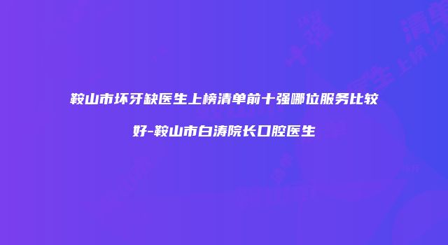 鞍山市坏牙缺医生上榜清单前十强哪位服务比较好-鞍山市白涛院长口腔医生