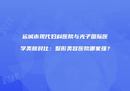运城市现代妇科医院与光子国际医学美肤对比：整形美容医院哪家强？