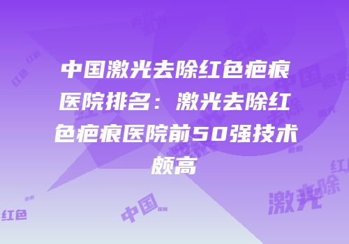 中国激光去除红色疤痕医院排名：激光去除红色疤痕医院前50强技术颇高