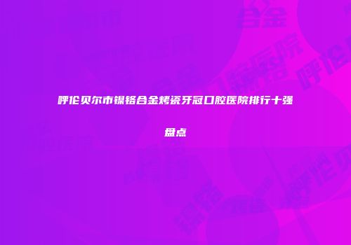 呼伦贝尔市镍铬合金烤瓷牙冠口腔医院排行十强盘点