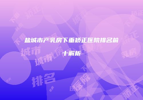 盐城市产乳房下垂矫正医院排名前十解析
