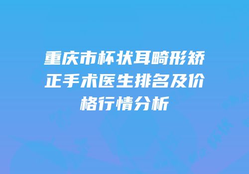 重庆市杯状耳畸形矫正手术医生排名及价格行情分析
