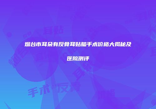 烟台市耳朵有反骨耳贴脑手术价格大揭秘及医院测评
