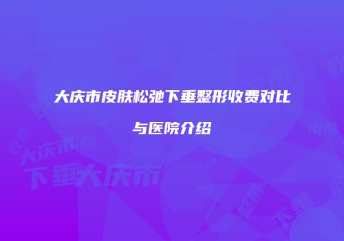 大庆市皮肤松弛下垂整形收费对比与医院介绍