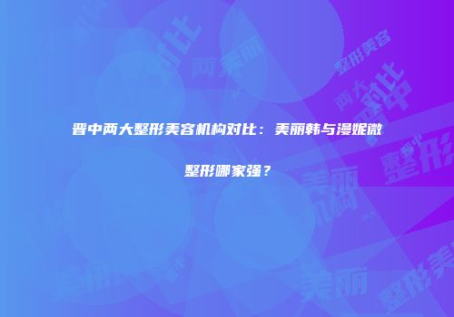 晋中两大整形美容机构对比：美丽韩与漫妮微整形哪家强？