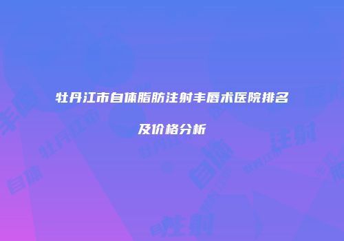 牡丹江市自体脂肪注射丰唇术医院排名及价格分析