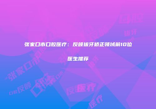 张家口市口腔医疗：反颌拔牙矫正领域前10位医生推荐