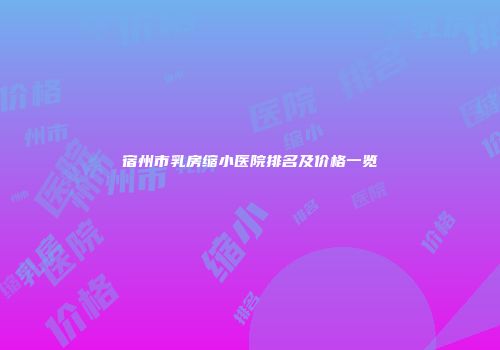 宿州市乳房缩小医院排名及价格一览