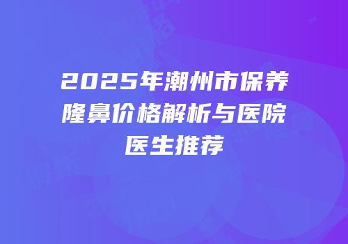 2025年潮州市保养隆鼻价格解析与医院医生推荐
