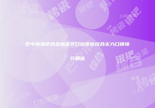 巴中市银钯合金烤瓷牙口腔医院综合实力口碑排行精选