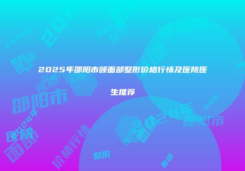 2025年邵阳市颌面部整形价格行情及医院医生推荐