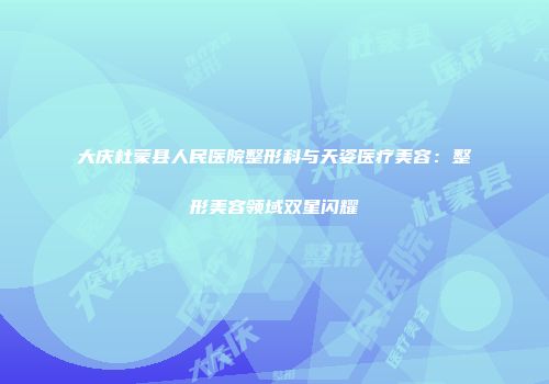 大庆杜蒙县人民医院整形科与天姿医疗美容：整形美容领域双星闪耀