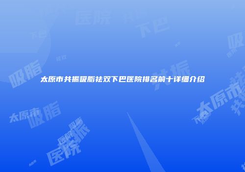 太原市共振吸脂祛双下巴医院排名前十详细介绍
