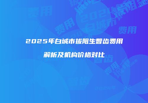 2025年白城市拔阻生智齿费用解析及机构价格对比