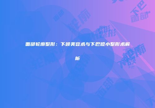 面部轮廓整形：下颌美容术与下巴短小整形术解析