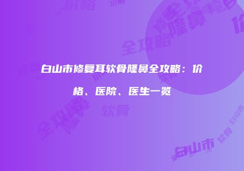 白山市修复耳软骨隆鼻全攻略：价格、医院、医生一览