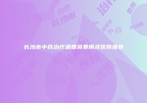 长沙市中药治疗酒糟鼻费用及医院推荐