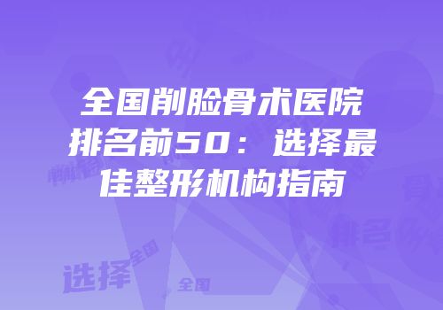 全国削脸骨术医院排名前50：选择最佳整形机构指南