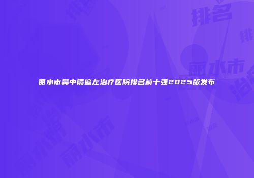 丽水市鼻中隔偏左治疗医院排名前十强2025版发布