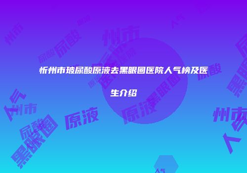忻州市玻尿酸原液去黑眼圈医院人气榜及医生介绍