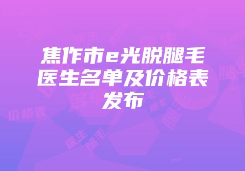 焦作市e光脱腿毛医生名单及价格表发布
