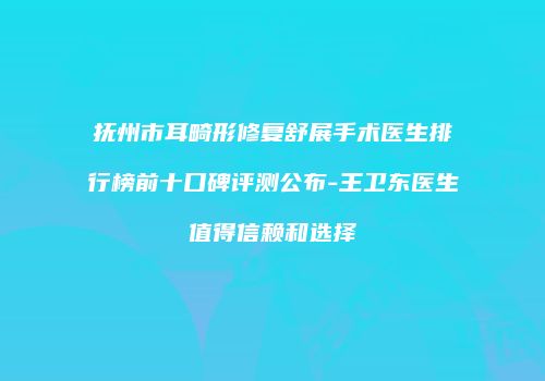 抚州市耳畸形修复舒展手术医生排行榜前十口碑评测公布-王卫东医生值得信赖和选择