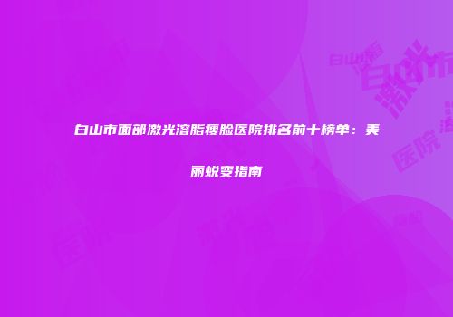 白山市面部激光溶脂瘦脸医院排名前十榜单：美丽蜕变指南