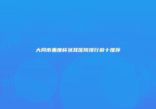 大同市重度杯状耳医院排行前十推荐