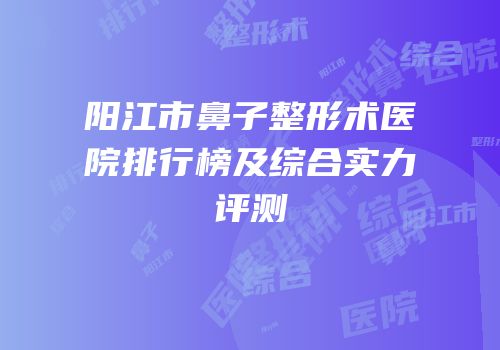 阳江市鼻子整形术医院排行榜及综合实力评测