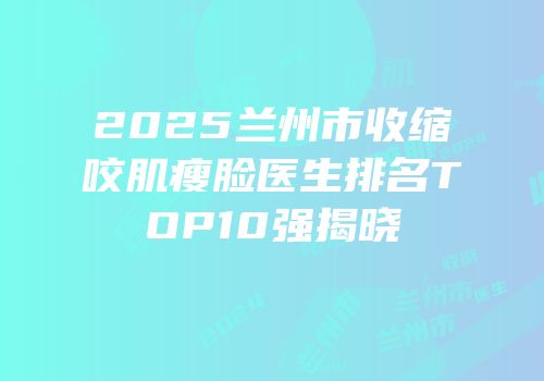 2025兰州市收缩咬肌瘦脸医生排名TOP10强揭晓