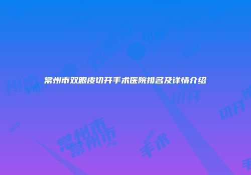 常州市双眼皮切开手术医院排名及详情介绍