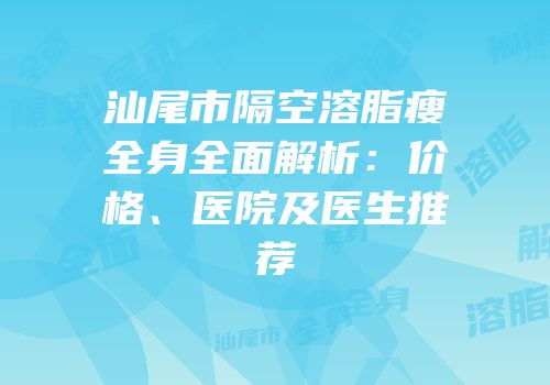 汕尾市隔空溶脂瘦全身全面解析：价格、医院及医生推荐