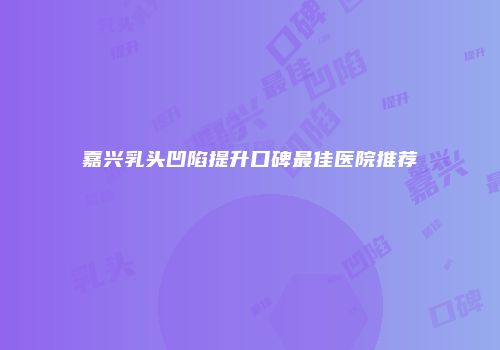 嘉兴乳头凹陷提升口碑最佳医院推荐