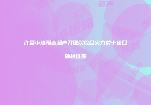 许昌市热玛吉超声刀医院综合实力前十佳口碑榜推荐