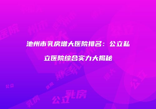 池州市乳房增大医院排名：公立私立医院综合实力大揭秘