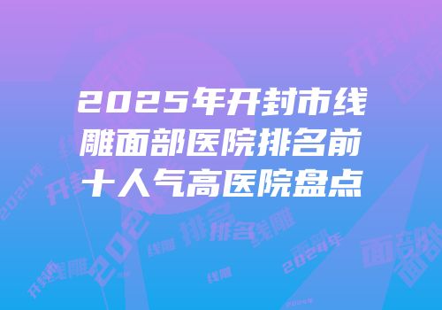 2025年开封市线雕面部医院排名前十人气高医院盘点