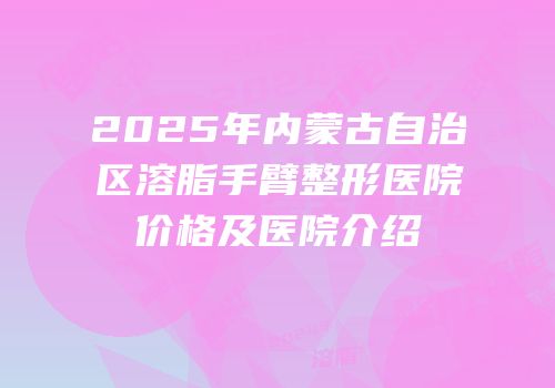 2025年内蒙古自治区溶脂手臂整形医院价格及医院介绍