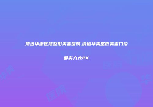 清远华康医院整形美容医院,清远华美整形美容门诊部实力大PK
